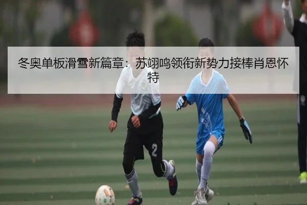 冬奥单板滑雪新篇章：苏翊鸣领衔新势力接棒肖恩怀特
